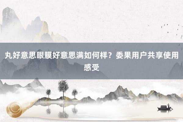 丸好意思眼膜好意思满如何样？委果用户共享使用感受