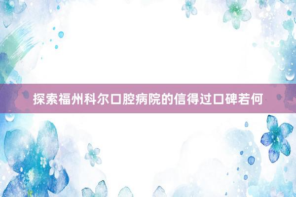 探索福州科尔口腔病院的信得过口碑若何